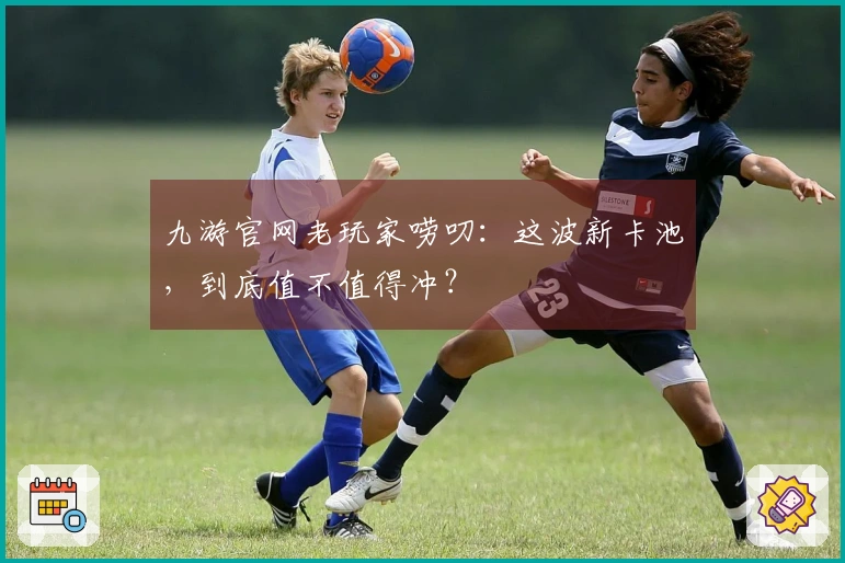 九游官网老玩家唠叨：这波新卡池，到底值不值得冲？