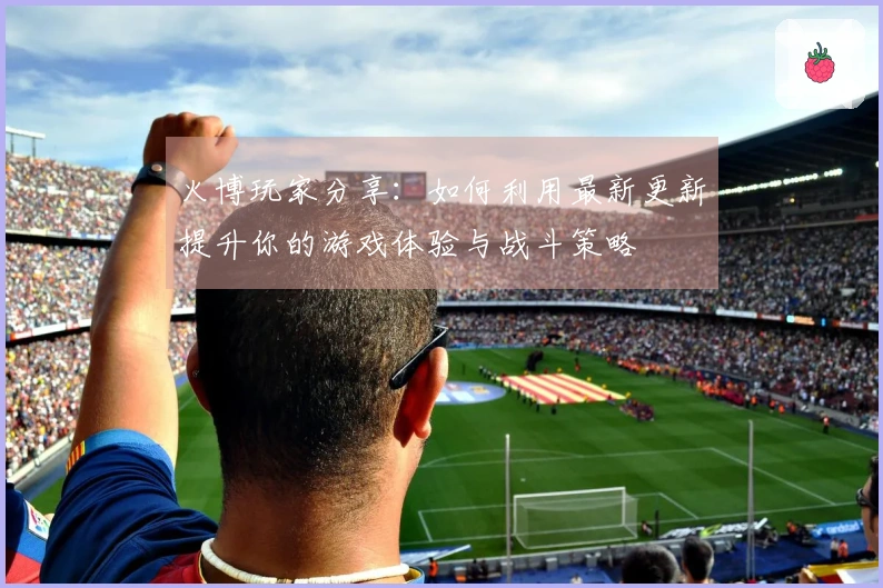 火博玩家分享：如何利用最新更新提升你的游戏体验与战斗策略