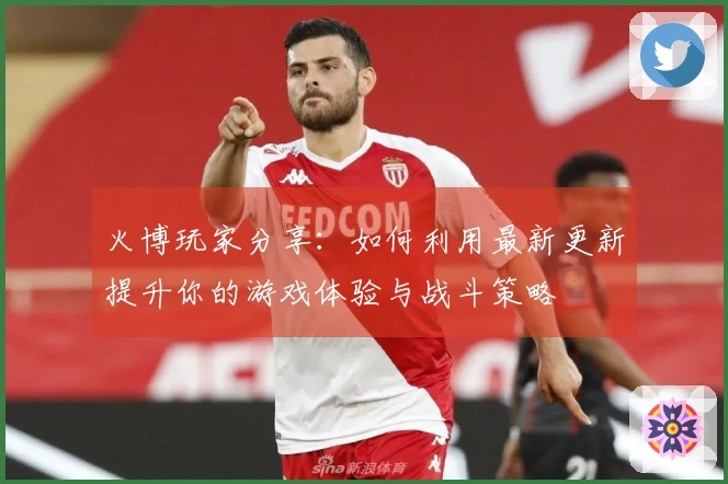 火博玩家分享：如何利用最新更新提升你的游戏体验与战斗策略